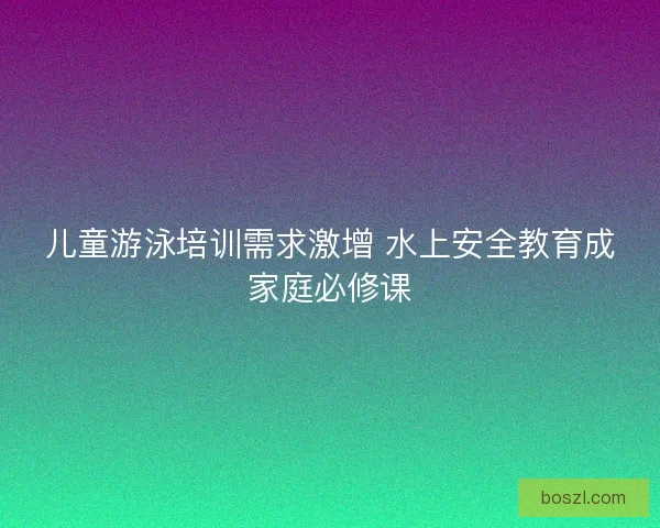 儿童游泳培训需求激增 水上安全教育成家庭必修课
