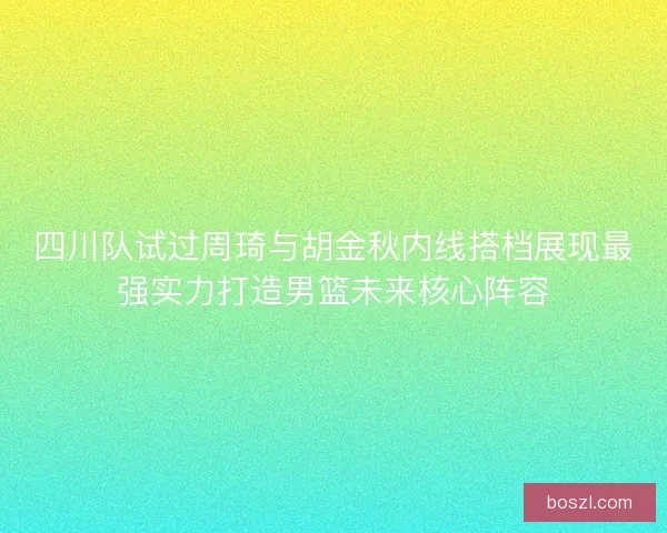 四川队试过周琦与胡金秋内线搭档展现最强实力打造男篮未来核心阵容