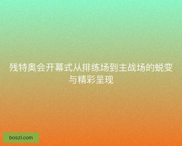 残特奥会开幕式从排练场到主战场的蜕变与精彩呈现 残特奥会开幕式从排练场到主战场的蜕变与精彩呈现