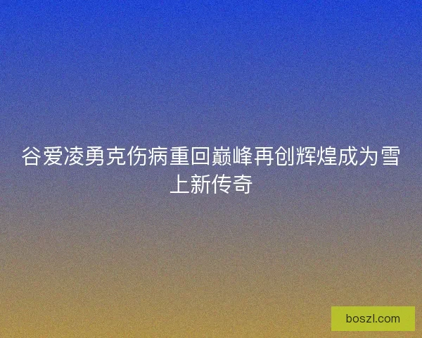 谷爱凌勇克伤病重回巅峰再创辉煌成为雪上新传奇 谷爱凌勇克伤病重回巅峰再创辉煌成为雪上新传奇