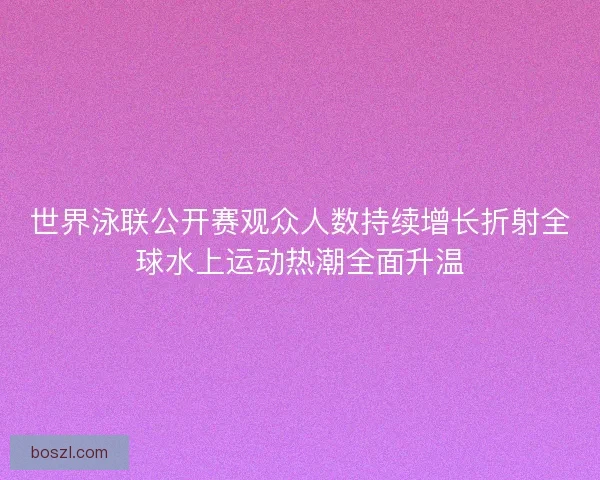 世界泳联公开赛观众人数持续增长折射全球水上运动热潮全面升温 世界泳联公开赛观众人数持续增长折射全球水上运动热潮全面升温