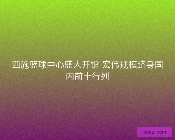 西施篮球中心盛大开馆 宏伟规模跻身国内前十行列 西施篮球中心盛大开馆 宏伟规模跻身国内前十行列