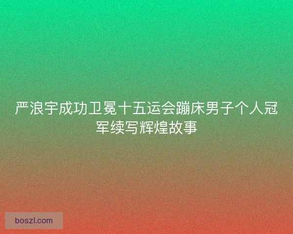 严浪宇成功卫冕十五运会蹦床男子个人冠军续写辉煌故事 严浪宇成功卫冕十五运会蹦床男子个人冠军续写辉煌故事