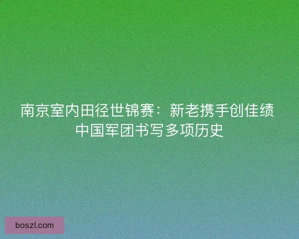 南京室内田径世锦赛：新老携手创佳绩 中国军团书写多项历史