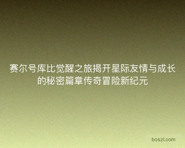 赛尔号库比觉醒之旅揭开星际友情与成长的秘密篇章传奇冒险新纪元 赛尔号库比觉醒之旅揭开星际友情与成长的秘密篇章传奇冒险新纪元