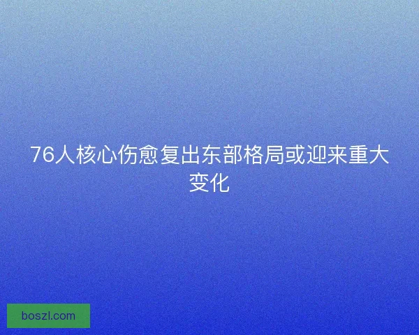 76人核心伤愈复出东部格局或迎来重大变化 76人核心伤愈复出东部格局或迎来重大变化