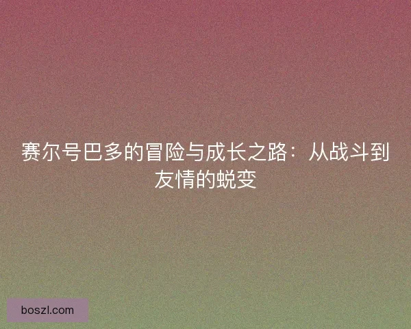 赛尔号巴多的冒险与成长之路:从战斗到友情的蜕变 赛尔号巴多的冒险与成长之路:从战斗到友情的蜕变