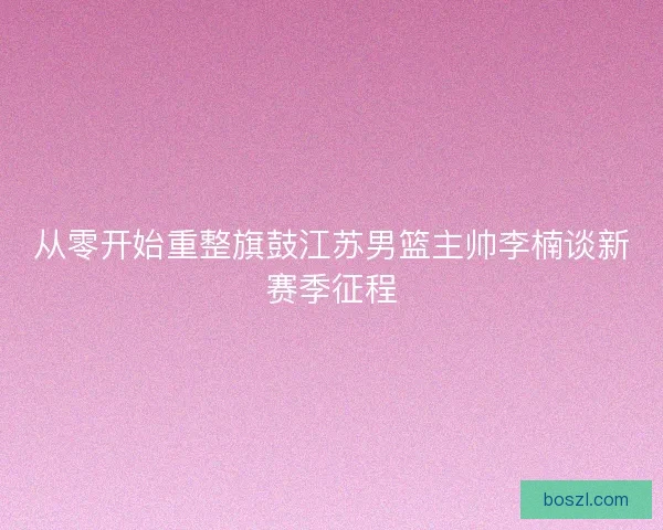 从零开始重整旗鼓江苏男篮主帅李楠谈新赛季征程 从零开始重整旗鼓江苏男篮主帅李楠谈新赛季征程
