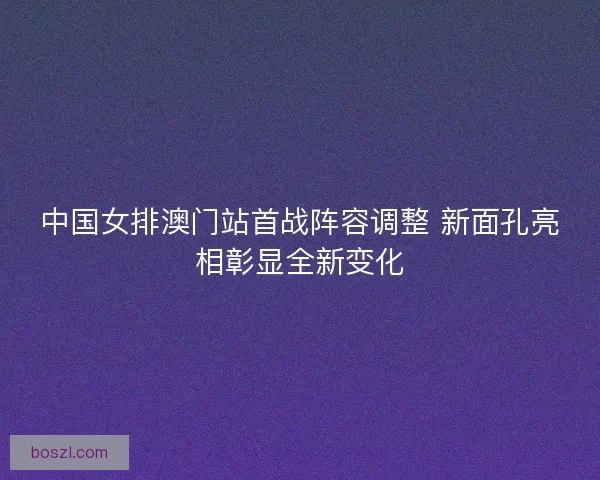中国女排澳门站首战阵容调整 新面孔亮相彰显全新变化 中国女排澳门站首战阵容调整 新面孔亮相彰显全新变化