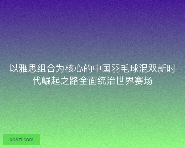 以雅思组合为核心的中国羽毛球混双新时代崛起之路全面统治世界赛场