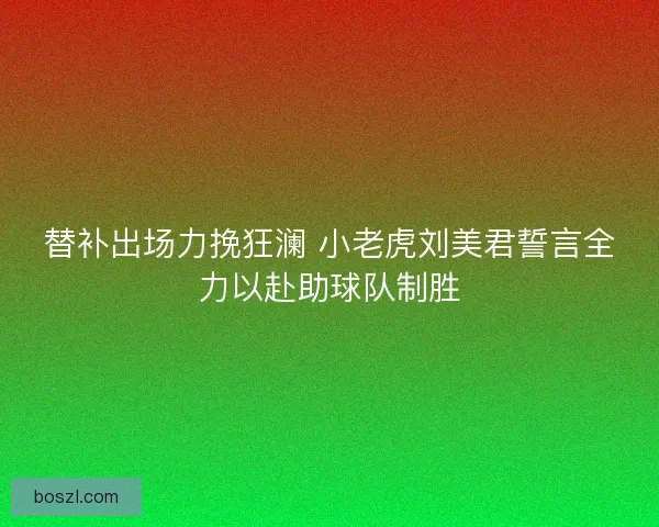 替补出场力挽狂澜 小老虎刘美君誓言全力以赴助球队制胜 替补出场力挽狂澜 小老虎刘美君誓言全力以赴助球队制胜