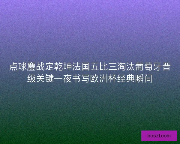 点球鏖战定乾坤法国五比三淘汰葡萄牙晋级关键一夜书写欧洲杯经典瞬间 点球鏖战定乾坤法国五比三淘汰葡萄牙晋级关键一夜书写欧洲杯经典瞬间