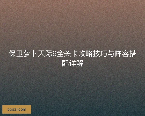 保卫萝卜天际6全关卡攻略技巧与阵容搭配详解 保卫萝卜天际6全关卡攻略技巧与阵容搭配详解