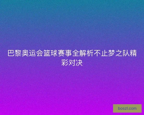 巴黎奥运会篮球赛事全解析不止梦之队精彩对决 巴黎奥运会篮球赛事全解析不止梦之队精彩对决