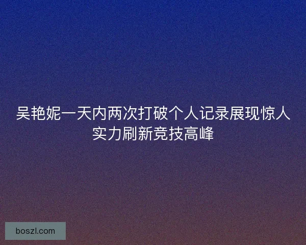 吴艳妮一天内两次打破个人记录展现惊人实力刷新竞技高峰 吴艳妮一天内两次打破个人记录展现惊人实力刷新竞技高峰